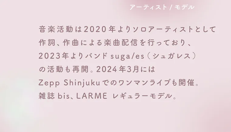 佐藤ノアイメージモデル【ラムリエ／ramurie】｜アーティスト/モデル 音楽活動は2020年よりソロアーティストとして作詞、作曲による楽曲配信を行っており、2023年よりバンドsuga/es(シュガレス)の活動も再開。2024年3月にはZeppShinjukuでのワンマンライブも開催。雑誌bis、LARME レギュラーモデル。