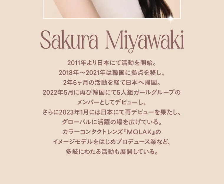 宮脇咲良イメージモデルカラコン【molak/モラク】｜Sakura Miyawaki 2011年より日本にて活動を開始。2018年～2021年は韓国に拠点を移し、2年6ヶ月間の活動を経て日本へ帰国。2022年5月に再び韓国にて5人組ガールズグループのメンバーとしてデビューし、さらに2023年1月には日本にて再デビューを果たし、グローバルに活躍の場を広げている。カラーコンタクトレンズ「MOLAK」のイメージモデルをはじめプロデュース業など、多岐にわたる活動も展開している。