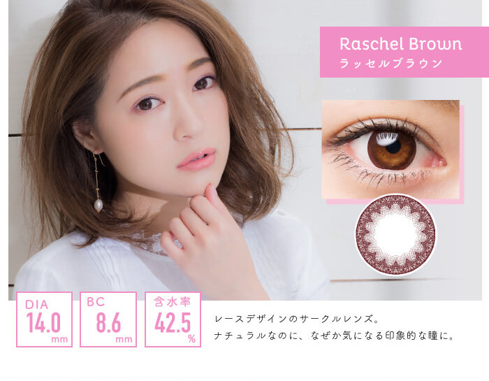 chayイメージモデルカラコン1day CaraEyes UVMoist naturalplus-ワンデーキャラアイUVモイストナチュラルプラス|raschelbrown ラッセルブラウン DIA14.0mm BC8.6mm 含水率42.5% レースデザインのサークルレンズ。ナチュラルなのに、なぜか気になる印象的な瞳に。