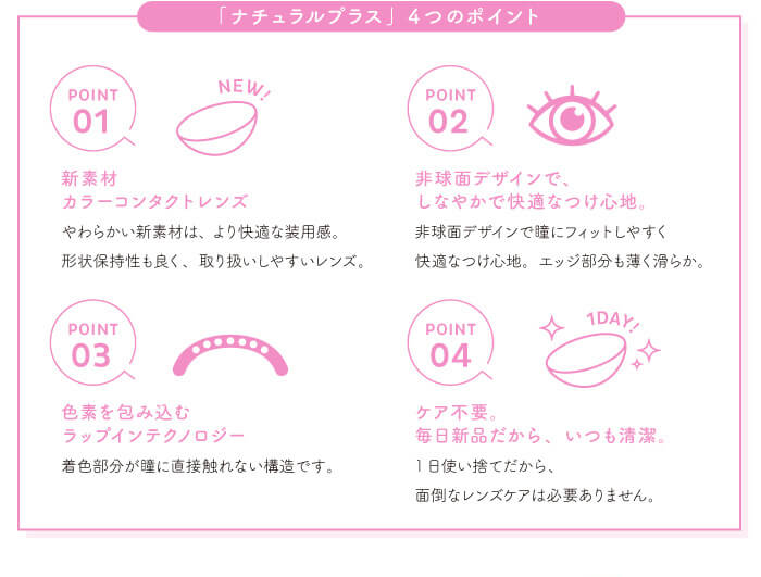 chayイメージモデルカラコン1day CaraEyes UVMoist naturalplus-ワンデーキャラアイUVモイストナチュラルプラス|「ナチュラルプラス」4つのポイント POINT01 NEW! 新素材カラーコンタクトレンズ やわらかい新素材は、より快適な装用感。形状保持性も良く、取り扱いしやすいレンズ。 POINT02 非球面デザインでしなやかで快適なつけ心地。 非球面デザインで瞳にフィットしやすく快適なつけ心地。 エッジ部分も薄く滑らか。 POINT03 色素を包み込むラップインテクノロジー 着色部分が瞳に直接触れない構造です。 POINT04 1DAY! ケア不要。毎日新品だから、いつも清潔。 1日使い捨てだから、面倒なレンズケアは必要ありません。