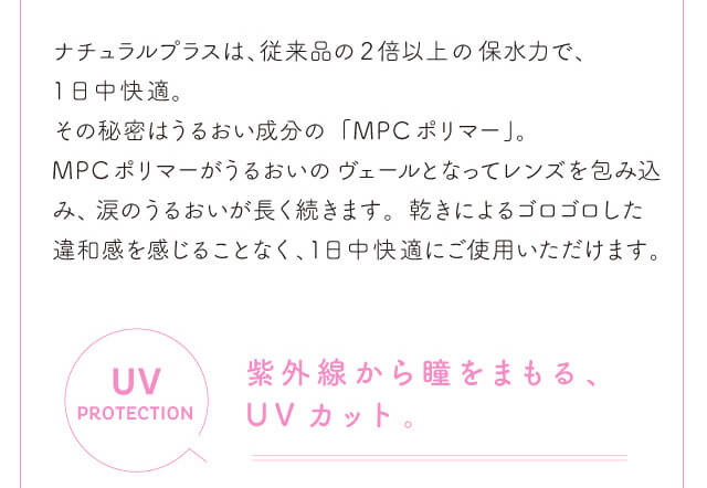 chayイメージモデルカラコン1day CaraEyes UVMoist naturalplus-ワンデーキャラアイUVモイストナチュラルプラス|ナチュラルプラスは、従来品の2倍以上の保水力で、1日中快適。その秘密はうるおい成分の「MPCポリマー」。 MPCポリマーがうるおいのヴェールとなってレンズを包み込み、涙のうるおいが長く続きます。 乾きによるゴロゴロした違和感を感じることなく、1日中快適にご使用いただけます。 UVPROTECTION 紫外線から瞳をまもる、UVカット。