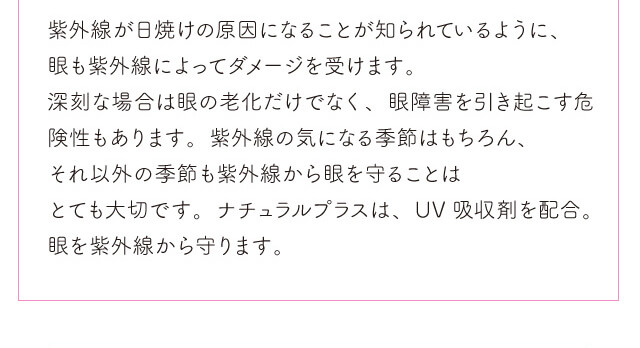 chayイメージモデルカラコン1day CaraEyes UVMoist naturalplus-ワンデーキャラアイUVモイストナチュラルプラス|紫外線が日焼けの原因になることが知られているように、眼も紫外線によってダメージを受けます。 深刻な場合は眼の老化だけでなく、眼障害を引き起こす危険性もあります。 紫外線の気になる季節はもちろん、それ以外の季節も紫外線から眼を守ることはとても大切です。 ナチュラルプラスは、UV吸収剤を配合。眼を紫外線から守ります。
