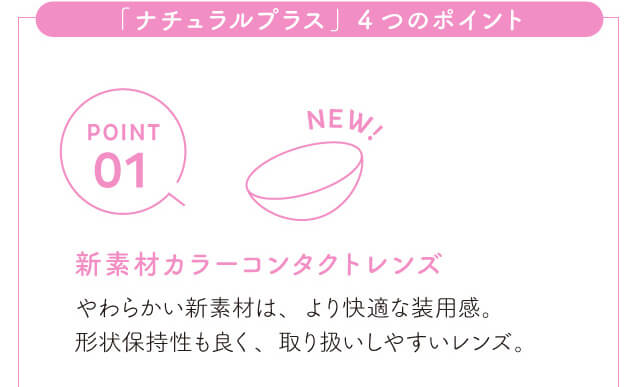 chayイメージモデルカラコン1day CaraEyes UVMoist naturalplus-ワンデーキャラアイUVモイストナチュラルプラス|「ナチュラルプラス」4つのポイント POINT01 NEW! 新素材カラーコンタクトレンズ やわらかい新素材は、より快適な装用感。形状保持性も良く、取り扱いしやすいレンズ。