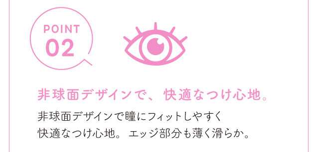 chayイメージモデルカラコン1day CaraEyes UVMoist naturalplus-ワンデーキャラアイUVモイストナチュラルプラス|POINT02 非球面デザインでしなやかで快適なつけ心地。 非球面デザインで瞳にフィットしやすく快適なつけ心地。 エッジ部分も薄く滑らか。