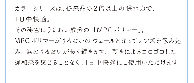 chayイメージモデルカラコン 1day caraeyes uvmoist-ワンデーキャラアイUVモイストカラーシリーズ|カラーシリーズは、従来品の2倍以上の保水力で、1日中快適。 そのヒミツはうるおい成分の「MPCポリマー」。MPCポリマーがうるおいのヴェールとなって、レンズを包み込み、涙のうるおいが長く続きます。 渇きによるゴロゴロした違和感を感じることなく、1日中快適にご使用いただけます。