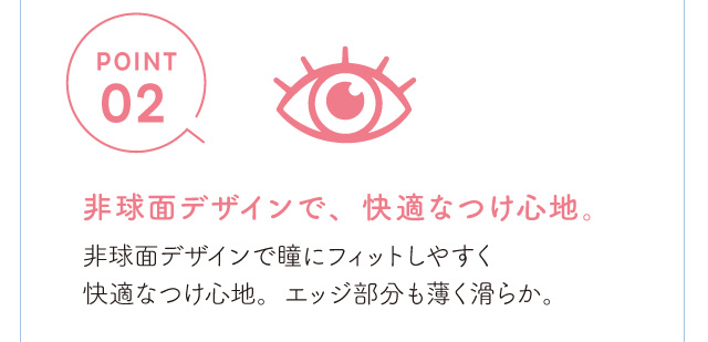 chayイメージモデルカラコン 1day caraeyes uvmoist-ワンデーキャラアイUVモイストカラーシリーズ|POINT2 非球面デザインで、しなやかで快適なつけ心地。非球面デザインで瞳にフィットしやすく快適なつけ心地。エッジ部分も薄く滑らか。
