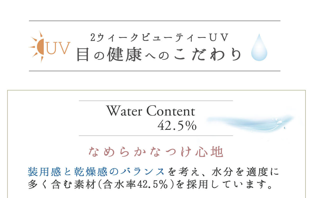 2weekvuetyUV／2ウィークビューティーUV｜UV 2ウィークビューティUV 目の健康へのこだわり Water Content 42.5% なめらかなつけ心地 装用感と乾燥感のバランスを考え、水分を適度に多く含む素材(含水率42.5%)を採用しています。
