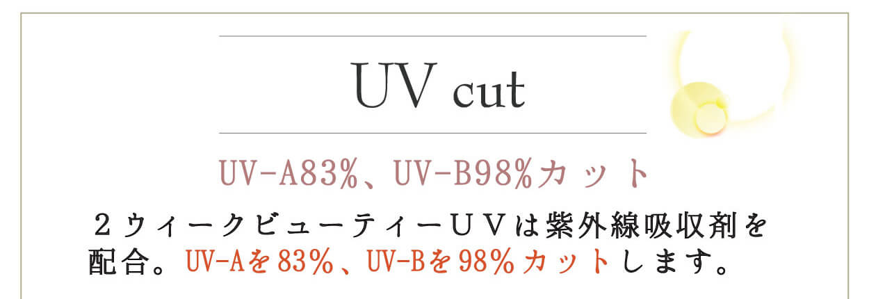 2weekvuetyUV／2ウィークビューティーUV｜UV cut UV-A83%、UV-B98%カット 2ウィークビューティーUVは紫外線吸収剤を配合。UV-Aを83%、UV-Bを98%カットします。