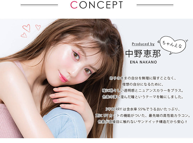 ちゃんえなイメージモデルカラコン 3♡BERRY-スリーラブベリー|CONCEPT produced by 中野恵那 ENA NAKANO ちゃんえな ありのままの自分を無理に隠すことなく、理想の自分になるために、瞳に瑞々しい透明感とニュアンスカラーをプラス。色素の薄い澄んだ瞳というテーマを軸にしました。3♡BERRYは含水率55%でうるおいたっぷり、更にUVカットの機能がついた、最先端の高性能カラコン。色素が直接目に触れないサンドイッチ構造だから安心!