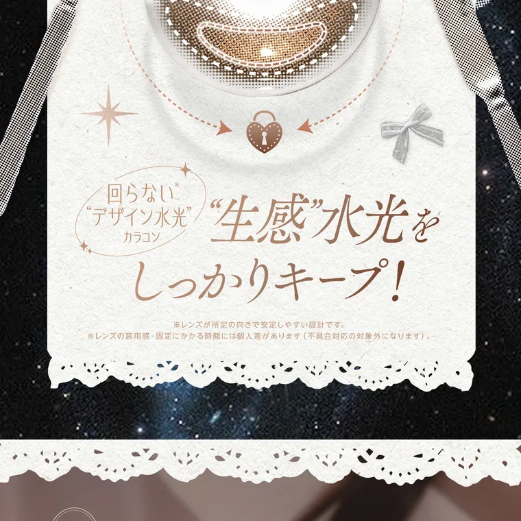 【cofancy/コファンシー】｜回らない デザイン水光 “生感”水光を カラコン しっかりキープ! ※レンズが所定の向きで安定しやすい設計です。 ※レンズの装用感・固定にかかる時間には個人差があります (不具合対応の対象外になります)。