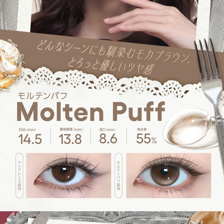 【cofancy/コファンシー】｜どんなシーンにも馴染むモカブラウン、 モルテンパフ とろっと優しいツヤ感 Molten Puff DIA (mm) 14.5 着色直径(mm) 13.8 BC(mm) 8.6 含水率 55% クリアレンズ装用 モルテンパフ装用
