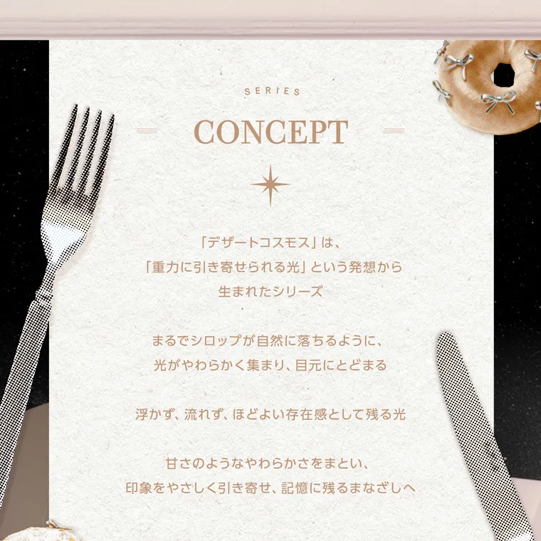 【cofancy/コファンシー】｜SERIES CONCEPT 「デザートコスモス」は、 「重力に引き寄せられる光」 という発想から 生まれたシリーズ まるでシロップが自然に落ちるように、 光がやわらかく集まり、 目元にとどまる 浮かず、 流れず、 ほどよい存在感として残る光 甘さのようなやわらかさをまとい、 印象をやさしく引き寄せ、記憶に残るまなざしへ