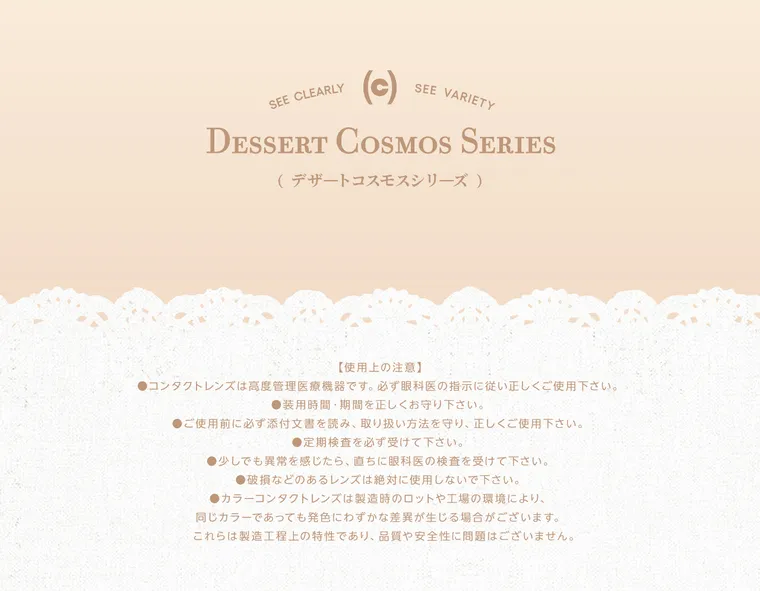 【cofancy/コファンシー】｜SEE CLEARLY SEE VARIETY DESSERT COSMOS SERIES (デザートコスモスシリーズ) 【 使用上の注意 】 ●コンタクトレンズは高度管理医療機器です。 必ず眼科医の指示に従い正しくご使用下さい。 ●装用時間・期間を正しくお守り下さい。 ●ご使用前に必ず添付文書を読み、取り扱い方法を守り、正しくご使用下さい。 ● 定期検査を必ず受けて下さい 。 ●少しでも異常を感じたら、直ちに眼科医の検査を受けて下さい。 ● 破損などのあるレンズは絶対に使用しないで下さい 。 ● カラーコンタクトレンズは製造時のロットや工場の環境により、同じカラーであっても発色にわずかな差異が生じる場合がございます。 これらは製造工程上の特性であり、品質や安全性に問題はございません。