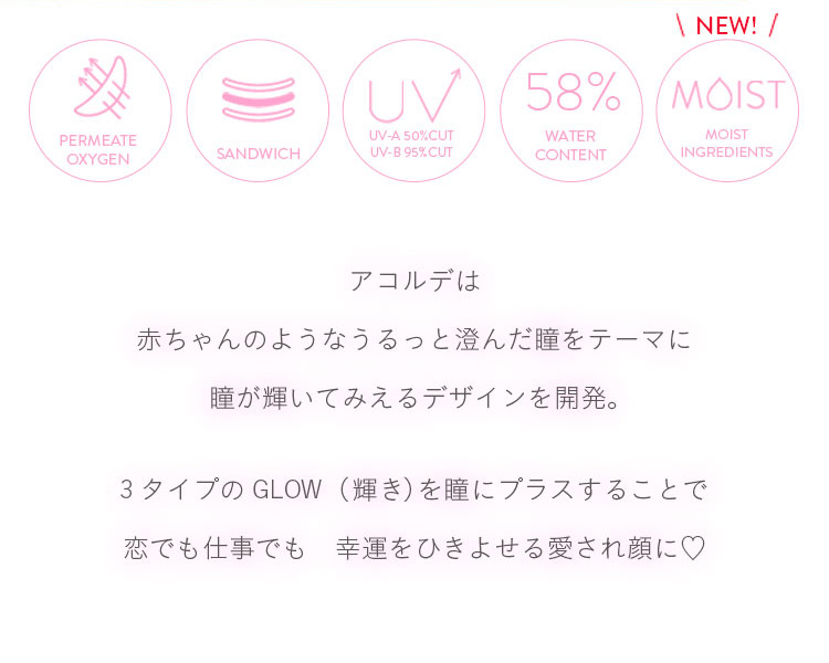 垣内彩未イメージモデルカラコン Acorde -アコルデ|PERMEATE OXYGEN / SANDWICH / UV-A 50%CUT UV-B 95%CUT / 58% WATER CONTENT / \NEW!/ MOIST MOIST INGREDIENTS アコルデは赤ちゃんのようなうるっと澄んだ瞳をテーマに瞳が輝いてみえるデザインを開発。 3タイプのGLOW(輝き)を瞳にプラスすることで恋でも仕事でも幸運をひきよせる愛され顔に♥