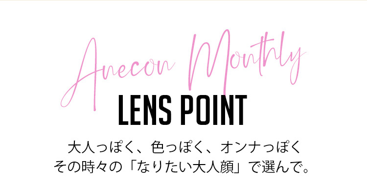 御秒奈々イメージカラコン アネコン オトナマンスリー-Anecon|Anecon Monthly LENS POINT 大人っぽく、色っぽく、オトナっぽくその時々の「なりたい大人顔」で選んで。