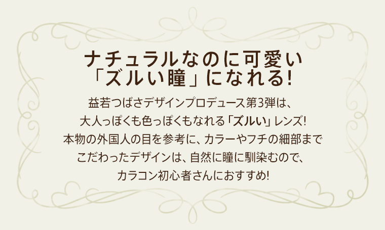 益若つばさプロデュースカラコン AngelColor Bambi Vintage -エンジェルカラーバンビヴィンテージ ナチュラルなのに可愛い「ズルい瞳」になれる!益若つばさデザインプロデュース第3弾は、大人っぽくも色っぽくもなれる「ズルい」レンズ! 本物の外国人の目を参考に、カラーやフチの細部までこだわったデザインは、自然に瞳に馴染むので、カラコン初心者さんにおすすめ!