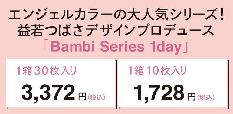 益若つばさプロデュースカラコン Angelcolor Bambi 1day -エンジェルカラーバンビワンデー エンジェルカラーの大人気シリーズ! 益若つばさデザインプロデュース Bambi Series 1day」 1箱30枚入り 3,372円(税込)1箱10枚入り 1,728円(税込)