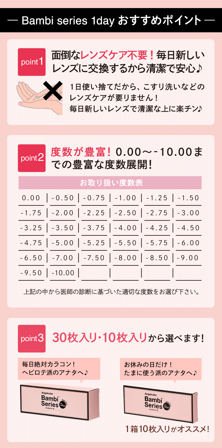 益若つばさプロデュースカラコン Angelcolor Bambi 1day -エンジェルカラーバンビワンデー 【Bambi series 1day おすすめポイント】<point1:面倒なレンズケア不要!毎日新しいレンズに交換するから清潔で安心>1日使い捨てだから、こすり洗いなどのレンズケアが要りません! 毎日新しいレンズで清潔な上に楽チン♪<point2:度数が豊富!0.00~-10.00までの豊富な度数展開!>お取り扱い度数表 0.00|-0.50|-0.75|-1.00|-1.25|-1.50|-1.75|-2.00|-2.25|-2.50|-2.75|-3.00|-3.25|-3.50|-3.75|-4.00|-4.25|-4.50|-4.75|-5.00|-5.25|-5.50|-5.75|-6.00|-6.50|-7.00|-7.50|-8.00|-8.50|-9.00|-9.50|-10.00 上記の中から医師の診断に基づいた適切な度数をお選び下さい。<point3:30枚入り・10枚入りから選べます!>30枚入り:毎日絶対カラコン!ヘビロテ派のアナタへ。10枚入り:お休みの日だけ! たまに使う派のアナタへ。