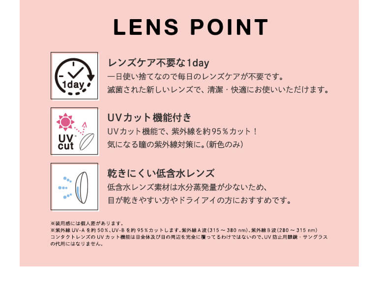 Angelcolor Bambi Series 1day バンビシリーズ|LENS POINT 1day レンズケア不要な1day 一日使い捨てなので毎日のレンズケアが不要です。滅菌された新しいレンズで、清潔・快適にお使いいただけます。 UV cut UVカット機能付き UVカット機能で、紫外線を約95%カット! 気になる瞳の紫外線対策に。(新色のみ) 乾きにくい低含水レンズ 低含水レンズ素材は水分蒸発量が少ないため、目が乾きやすい方やドライアイの方におすすめです。 使用感には個人差があります。 紫外線UV-A を約50%、UV-Bを約95%カットします。紫外線A波(315〜380mm)、紫外線B波(280〜315mm)コンタクトレンズのUVカット機能は目全体及び目の周辺を完全に覆っているわけではないので、UV防止用眼鏡・サンブラスの代用にはなりません。