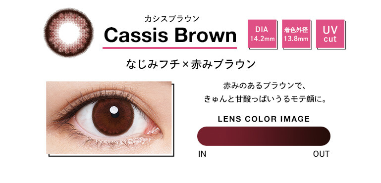 Cassis Brown カシスブラウン DIA 14.2mm 着色外径 13.8mm UV cut なじみフチx赤みブラウン 赤みのあるブラウンで、キュンと甘酸っぱいうるモテ顔に。 LENS COLOR IMAGE IN OUT