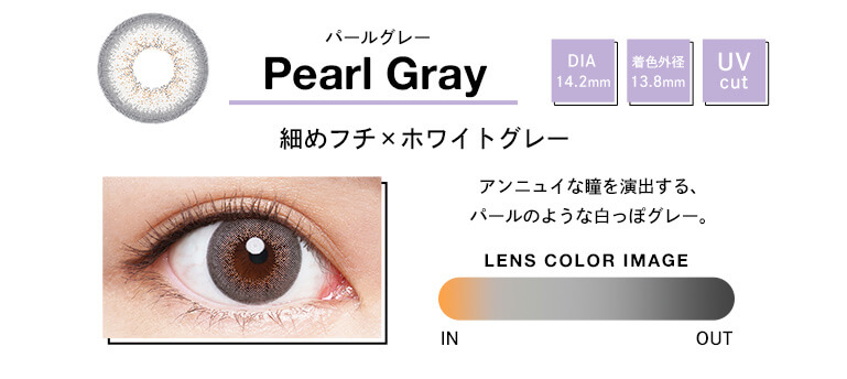 Pearl Gray パールグレー DIA 14.2mm 着色外径 13.8mm UV cut アンニュイな瞳を演出する、パールのような白っぽグレー。 LENS COLOR IMAGE IN OUT