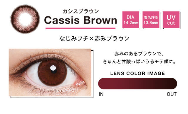 Cassis Brown カシスブラウン DIA 14.2mm 着色外径 13.8mm UV cut なじみフチx赤みブラウン 赤みのあるブラウンで、キュンと甘酸っぱいうるモテ顔に。 LENS COLOR IMAGE IN OUT