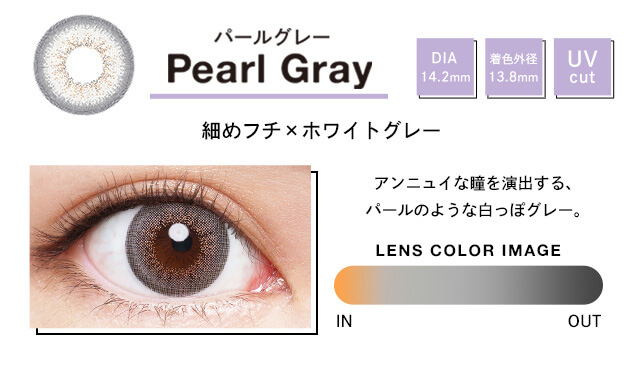 Pearl Gray パールグレー DIA 14.2mm 着色外径 13.8mm UV cut アンニュイな瞳を演出する、パールのような白っぽグレー。 LENS COLOR IMAGE IN OUT