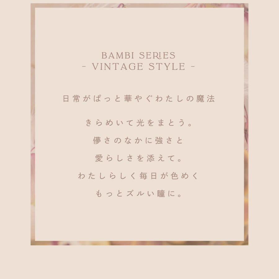 益若つばさプロデュースカラコン AngelColor Bambi Vintage 1day -エンジェルカラーバンビヴィンテージワンデー|BAMBI SERIES 日常がぱっと華やぐわたしの魔法 きらめいて光にまとう。儚さのなかに強さと愛らしさを添えて。わたしらしく毎日が色めくもっとズルい瞳に。
