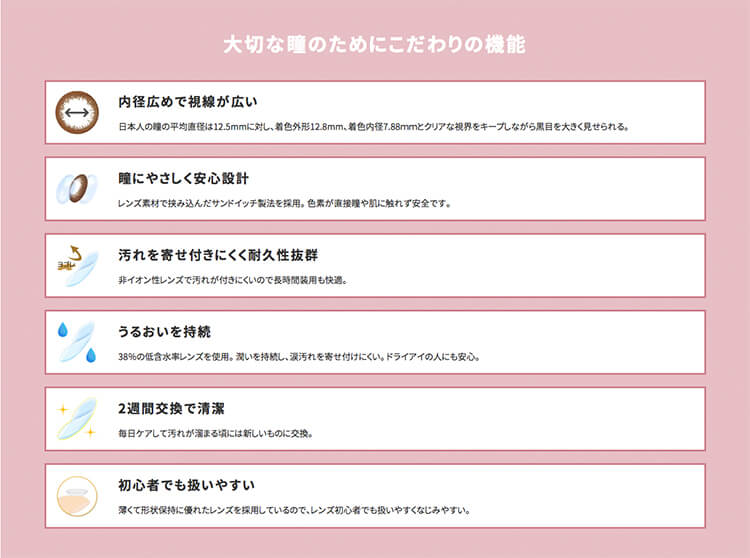 カラコン浅見れいなモデルカラコンangeleyes-エンジェルアイズ2week-|大切な瞳のためにこだわりの機能内径広めで視線が広い日本人の麓の平均直径は12.5mmに対し、着色外形12.8mm、着色内径7.88mmとクリアな視界をキープしながら黒目を大きく見せられる。瞳にやさしく安心設計レンズ素材で挟み込んだサンドイッチ製法を採用。色素が直接瞳や肌に触れず安全です。汚れを寄せ付きにくく耐久性抜群非イオン性レンズで汚れが付きにくいので長時間装用も快道。うるおいを持続38%の低含水率レンズを使用。潤いを持続し、涙汚れを寄せ付けにくい。ドライアイの人にも安心。2週間交換で清潔毎日ケアして汚れが溜まる頃には新しいものに交換。初心者でも扱いやすい薄くて形状保持に優れたレンズを採用しているので、レンズ初心者でも扱いやすくなじみやすい。