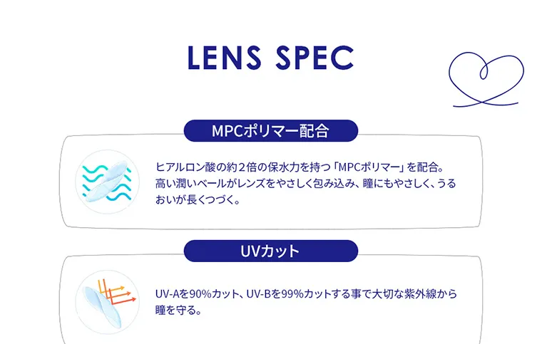 エンジェルアイズ2weekUVモイスト｜LENS SPEC MPCポリマー配合 ヒアルロン酸の約2倍の保水力を持つ「MPCポリマー」を配合。高い潤いベールがレンズをやさしく包み込み、瞳にもやさしく、うるおいが長くつづく。 UVカット UV-Aを90%カット、UV-Bを99%カットする事で大切な紫外線から瞳を守る。