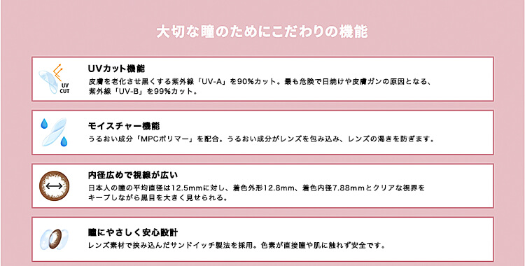 カラコン浅見れいなモデルカラコンangeleyes-エンジェルアイズワンデーモイストUV-|大切な瞳のためにこだわりの機能UVカット機能皮膚を老化させ黒くする素外線「UV-A」を90%カット。最も危険で日焼けや皮膚ガンの原因となる、紫外線「UW-B」を99%カット。モイスチャー機能うるおい成分「MPCポリマー」を配合。うるおい成分がレンズを包み込み、レンズの渇きを防ぎます。内径広めで視線が広い日本人の麓の平均直径は12.5mmに対し、着色外形12.8mm、着色内径7.88mmとクリアな視界をキープしながら黒目を大きく見せられる。瞳にやさしく安心設計レンズ素材で挟み込んだサンドイッチ製法を採用。色素が直接瞳や肌に触れず安全です。