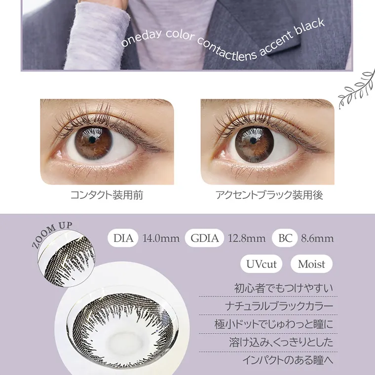 angeleyes-エンジェルアイズワンデーモイストUV-｜oneday color contactlens accent black コンタクト装用前 アクセントブラック装用後 ZOOM UP DIA14.0mm GDIA12.8mm BC8.6mm UVcut Moist 初心者でもつけやすいナチュラルブラックカラー極小ドットでじゅわっと瞳に溶け込み、くっきりとしたインパクトのある瞳へ