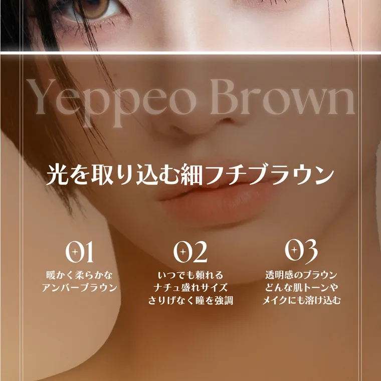 ソヨンイメージモデルカラコン angelique -アンジェリーク｜イェッポブラウン Yeppeo Brown 光を取り込む細フチブラウン 01暖かく柔らかなアンバーブラウン 02いつでも頼れるなちゅ盛れサイズ　さりげなく瞳を強調 03透明感のブラウン　どんな肌トーンやメイクにも溶け込む