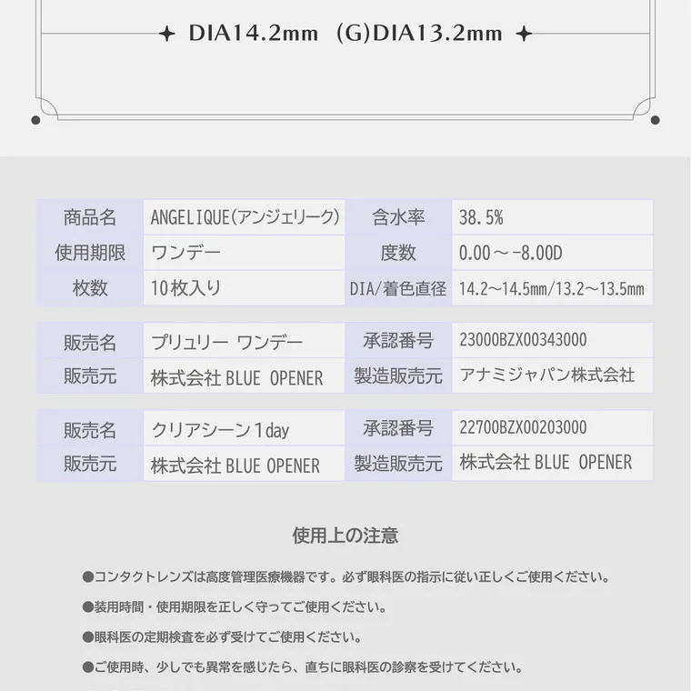 ソヨンイメージモデルカラコン angelique -アンジェリーク｜DIA14.2mm (G)DIA13.2mm 商品名 ANGELIQUE(アンジェリーク) 含水率 38.5% 使用期限 ワンデー 枚数 10枚入り 販売名 プリュリー ワンデー 販売元 株式会社 BLUE OPENER 販売名 クリアシーン 販売元 株式会社 BLUE OPENER 度数 0.00~-8.00D DIA/着色直径 14.2~14.5mm/13.3~13.5mm 承認番号 23000BZX00343000 製造販売元 アナミジャパン株式会社 承認番号 22700BZX00203000 製造販売元 株式会社 BLUE OPENER 使用上の注意 ●コンタクトレンズは高度管理医療機器です。 必ず眼科医の指示に従い正しくご使用ください。 ●装用時間 ・ 使用期限を正しく守ってご使用ください。 ●眼科医の定期検査を必ず受けてご使用ください。 ●ご使用時、少しでも異常を感じたら、直ちに眼科医の診察を受けてください。 ●破損や汚れなどのあるレンズは絶対に使用しないでください。