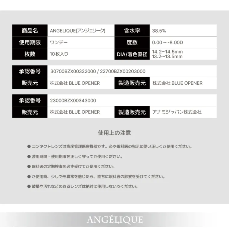 angelique -アンジェリーク｜商品名 使用期限 ANGELIQUE (アンジェリーク) ワンデー 含水率 38.5% 度数 0.00~-8.00D 枚数 10枚入り | DIA/着色直径 14.2~14.5mm 13.2~13.5mm 承認番号 30700BZX00322000 / 22700BZX00203000 販売元 株式会社 BLUE OPENER 製造販売元 株式会社 BLUE OPENER 承認番号 23000BZX00343000 販売元 株式会社 BLUE OPENER 製造販売元 アナミジャパン株式会社 使用上の注意 コンタクトレンズは高度管理医療機器です。必ず眼科医の指示に従い正しくご使用ください。 ●装用時間 使用期限を正しく守ってご使用ください。 眼科医の定期検査を必ず受けてご使用ください。 ●ご使用時、 少しでも異常を感じたら、直ちに眼科医の診察を受けてください。 ●破損や汚れなどのあるレンズは絶対に使用しないでください。 ANGÉLIQUE