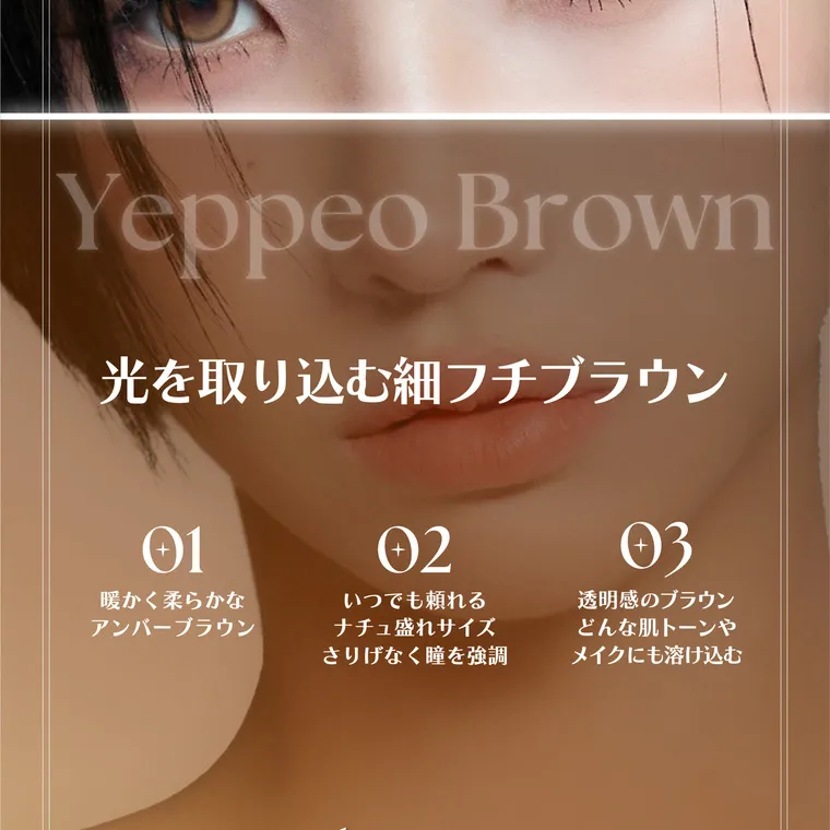 ソヨンイメージモデル【アンジェリークマンスリー／angelique monthly】｜Yeppeo Brown 光を取り込む細フチブラウン　01暖かく柔らかなアンバーブラウン 02いつでも頼れるなちゅ盛れサイズ　さりげなく瞳を強調 03透明感のブラウン　どんな肌トーンやメイクにも溶け込む