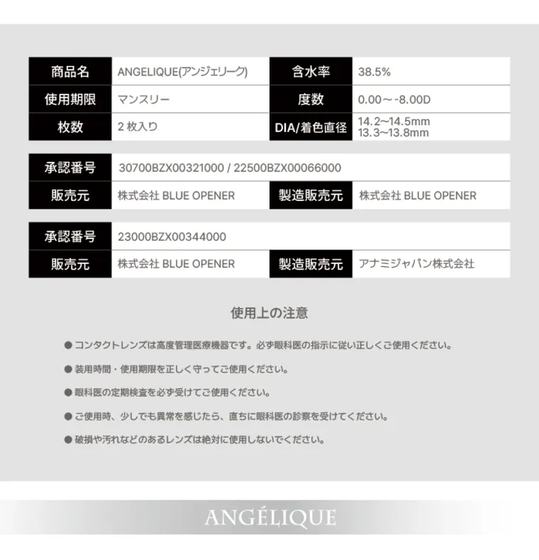 【アンジェリークマンスリー／angelique monthly】｜商品名 使用期限 ANGELIQUE (アンジェリーク) 含水率 38.5% マンスリー 度数 0.00~-8.00D 枚数 2枚入り | DIA/着色直径 14.2~14.5mm 13.3~13.8mm 承認番号 30700BZX00321000/22500BZX00066000 販売元 株式会社 BLUE OPENER 製造販売元 株式会社 BLUE OPENER 承認番号 23000BZX00344000 販売元 株式会社 BLUE OPENER 製造販売元 アナミジャパン株式会社 使用上の注意 ●コンタクトレンズは高度管理医療機器です。 必ず眼科医の指示に従い正しくご使用ください。 ●装用時間 使用期限を正しく守ってご使用ください。 ●眼科医の定期検査を必ず受けてご使用ください。 ご使用時、 少しでも異常を感じたら、直ちに眼科医の診察を受けてください。 破損や汚れなどのあるレンズは絶対に使用しないでください。 ANGÉLIQUE