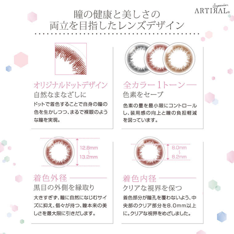 ARTIRAL Superior 2WEEK-アーティラルスペリア2ウィーク|瞳の健康と美しさの両立を目指したレンズデザイン【オリジナルドットデザイン】自然なまなざしに-ドットで着色することで自身の瞳の 色を生かしつつ、まるで裸眼のような瞳を実現。【全カラー1トーン】色素をセーブ-色素の量を最小限にコントロールし、装用感の向上と瞳の負担軽減 を図っています。【着色外径】黒目の外側を縁取り-大きすぎず、瞳に自然になじむサイズに抑え、個々が持つ、瞳本来の美しさを最大限に引きだします。【着色内径】クリアな視界を保つ-着色部分が瞳孔を覆わないよう、中央部のクリア部分を8.0mm以上に。クリアな視界をめざしました。