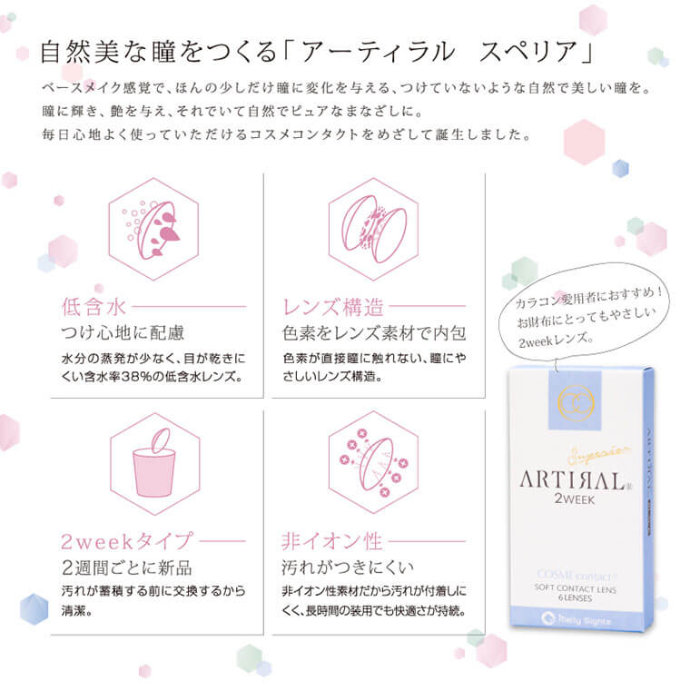 ARTIRAL Superior 2WEEK-アーティラルスペリア2ウィーク|自然美な瞳をつくる「アーティラル スペリア」ベースメイク感覚で、ほんの少しだけ瞳に変化を与える、つけていないような自然で美しい瞳を。瞳に輝き、艶を与え、それでいて自然でピュアなまなざしに。毎日心地よく使っていただけるコスメコンタクトをめざして誕生しました。【低含水】つけ心地に配慮-水分の蒸発が少なく、目が乾きにくい含水率38%の低含水レンズ。【レンズ構造】色素をレンズ素材で内包-色素が直接麗に触れない、瞳にやさしいレンズ構造。【2weekタイプ】2週間ごとに新品-汚れが蓄積する前に交換するから清潔。【非イオン性】汚れがつきにくい-非イオン性素材だから汚れが付着しにくく、長時間の装用でも快適さが持続。