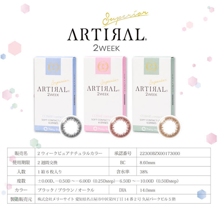 ARTIRAL Superior 2WEEK-アーティラルスペリア2ウィーク|ARTIRAL Superior 2WEEK 販売名-2ウィークピュアナチュラルカラー 認証番号-22300BZX00173000 使用期限-2週間交換 BC-8.60mm 入数-1箱6枚入り 含水率-38% 度数-+0.00D、0.50D~-6.00D (0.25Dstep)-6,50D~-10.00D(0.50Dstep) カラー-ブラック/ブラウン/オークル DIA-14.0mm 製造販売元-株式会社メリーサイト 愛知県名古屋市中区栄四丁目14番2号久屋パークビル5階