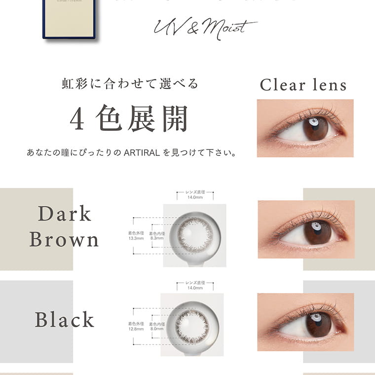 【アーティラル 2ウィーク UVM／ARTIRAL 2WEEK UVM】｜虹彩に合わせて選べる4色展開　あなたの瞳にピッタリのARTIRALを見つけてください。　Clear lens　Dark Brown　Black