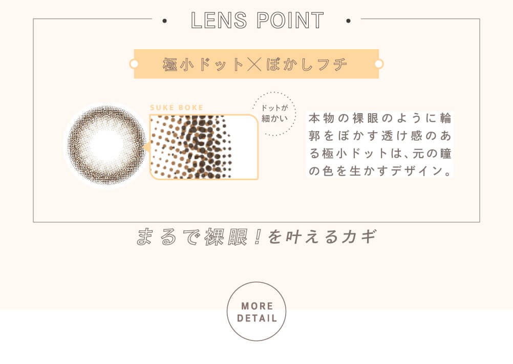 益若つばさプロデュースカラコン Bambi 1day Natural -バンビワンデーナチュラル |LENS POINT 極小ドット×ぼかしフチ SUKE BOKE ドットが細かい 本物の裸眼のように輪郭をぼかす透け感のある極小ドットは、元の瞳の色を生かすデザイン。 まるで裸眼!を叶えるカギ MORE DETAIL