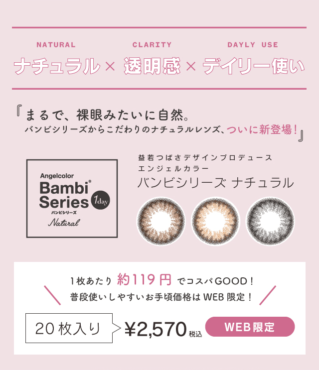益若つばさプロデュースカラコン Bambi 1day Natural -バンビワンデーナチュラル ナチュラル×透明感×デイリー使い『まるで、裸眼みたいに自然。バンビシリーズからこだわりのナチュラルレンズ、ついに新登場!』益若つばさデザインプロデュース エンジェル カラー バンビシリーズ ナチュラル 1枚あたり約119円 でコスパGOOD! 普段使いしやすいお手頃価格は WEB 限定!20枚入り > ¥2,570 WEB限定