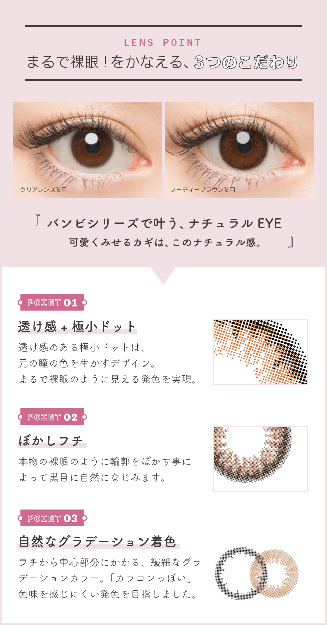 益若つばさプロデュースカラコン Bambi 1day Natural -バンビワンデーナチュラル 【LENS POINT】まるで裸眼!をかなえる、3つのこだわり『バンビシリーズで叶う、ナチュラル EYE 可愛くみせるカギは、このナチュラル感。』<POINT01:透け感+極小ドット>透け感のある極小ドットは、 元の瞳の色を生かすデザイン。 まるで裸眼のように見える発色を実現。<POINT02:ぼかしフチ>本物の裸眼のように輪郭をぼかす事によって黒目に自然になじみます。<POINT03:自然なグラデーション着色>フチから中心部分にかかる、繊細なグラデーションカラー。「カラコンっぽい」色味を感じにくい発色を目指しました。