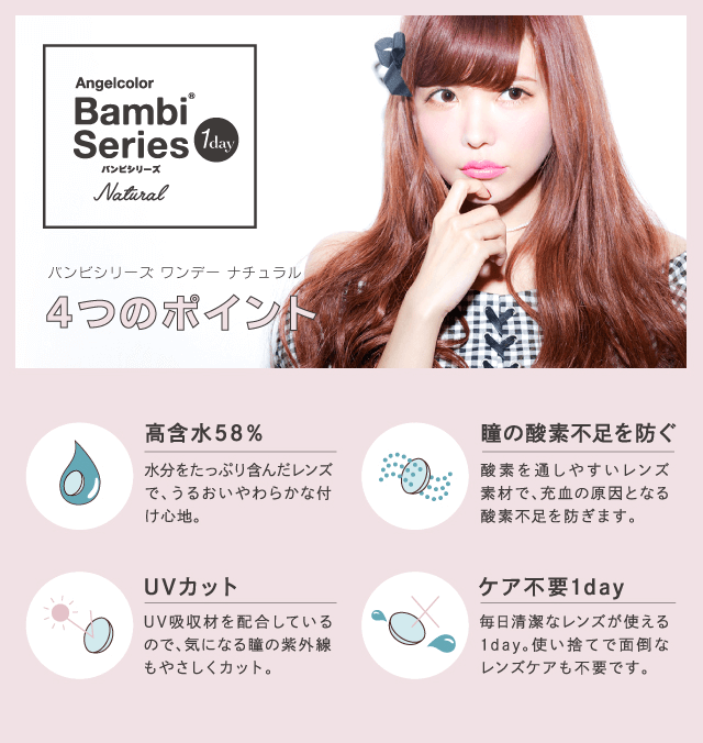 益若つばさプロデュースカラコン Bambi 1day Natural -バンビワンデーナチュラル 【バンビシリーズ ワンデーナチュラル6つのポイント】<高含水58%>水分をたっぷり含んだレンズで、うるおいやわらかな付け心地。<瞳の酸素不足を防ぐ>酸素を通しやすいレンズ素材で、充血の原因となる酸素不足を防ぎます。<UVカット>UV吸収材を配合しているので、気になる瞳の紫外線もやさしくカット。<ケア不要1day>毎日清潔なレンズが使える1day。使い捨てで面倒なレンズケアも不要です。