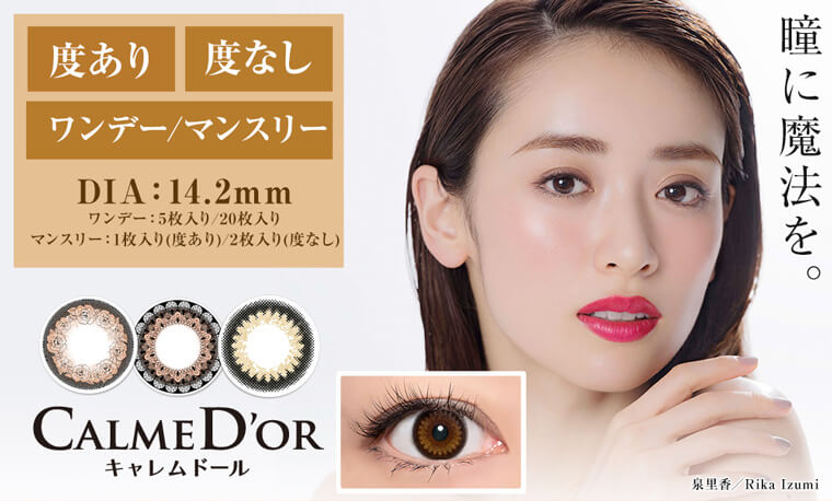 泉里香イメージモデルカラコン CALMED’OR-キャレムドール|度あり・度なし ワンデー/マンスリー DIA:14.2mm ワンデー:5枚入り/20枚入り マンスリー:1枚入り(度あり)2枚入り(度なし)CALMED'OR キャレムドール「瞳に魔法を。」泉里香 / Rika Izumi