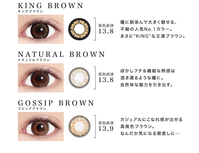 紗栄子イメージモデル candymagic 1day&AQUA-キャンディーマジックワンデー&アクア|KING BROWN-キングブラウン 着色直径13.8 瞳に馴染んで大きく魅せる、不動の人気No.1カラー。まさに”KING”な王道ブラウン。 NATURAL BROWN-ナチュラルブラウン 着色直径13.8.5 ぼかしフチ&繊細な柄感は透き通るような瞳に。自然体な魅力を引き出す。