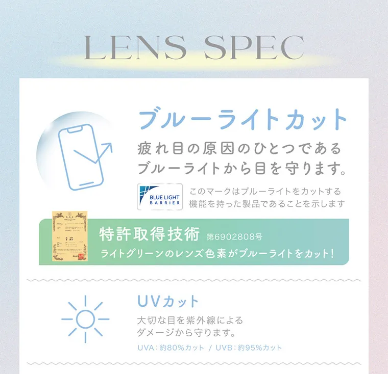 鈴木愛理イメージモデル｜candymagic 1day BLB/キャンディーマジックワンデー｜LENS SPEC ブルーライトカット 疲れ目の原因のひとつであるブルーライトから目を守ります。 このマークはブルーライトをカットする機能を持った製品であることを示します 特許取得技術 第6902808号 ライトグリーンのレンズ色素がブルーライトをカット！ UVカット 大切な目を紫外線によるダメージから守ります。UVA：約80%カット/UVB：約95%カット