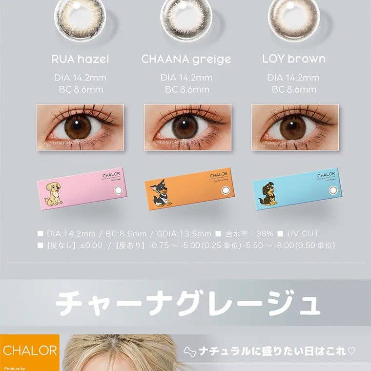 ぴょなイメージモデルカラコン chalor｜RUA hazel DIA 14.2mm BC 8.6mm CHAANA greige DIA 14.2mm BC 8.6mm LOY brown DIA 14.2mm BC 8.6mm DIA:14.2mm / BC:8.6mm / GDIA:13.5mm 38% UV CUT [U] ±0.00 /[0] -0.75 -5.00 (0.25)-5.50~-8.00 (0.50) チャーナグレージュ ナチュラルに盛りたい日はこれ♡