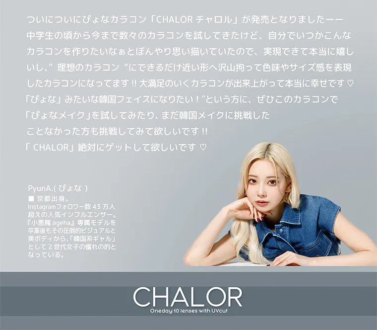 ぴょなイメージモデルカラコン chalor｜ついについにぴょなカラコン「CHALOR チャロル」 が発売となりました-- 中学生の頃から今まで数々のカラコンを試してきたけど、 自分でいつかこんな カラコンを作りたいなぁとぼんやり思い描いていたので、実現できて本当に嬉し いし、理想のカラコンにできるだけ近い形へ沢山拘って色味やサイズ感を表現 したカラコンになってます!! 大満足のいくカラコンが出来上がって本当に幸せです♡ 「ぴょな」 みたいな韓国フェイスになりたい! という方に、ぜひこのカラコンで「ぴょなメイク」を試してみたり、 まだ韓国メイクに挑戦したことなかった方も挑戦してみて欲しいです!!「CHALOR」 絶対にゲットして欲しいです♡PyunA. (ぴょな)京都出身。Instagramフォロワー数43万人 超えの人気インフルエンサー。 『小悪魔ageha』 専属モデルを 卒業後もその圧倒的ビジュアルと 美ボディから、 「韓国系ギャル」 としてZ世代女子の憧れの的と なっている。CHALOROneday 10 lenses with UVcut